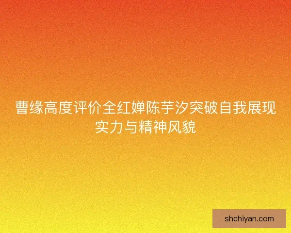 曹缘高度评价全红婵陈芋汐突破自我展现实力与精神风貌