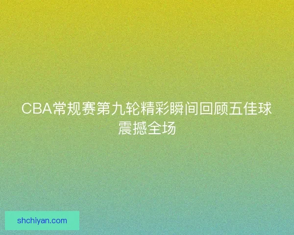 CBA常规赛第九轮精彩瞬间回顾五佳球震撼全场